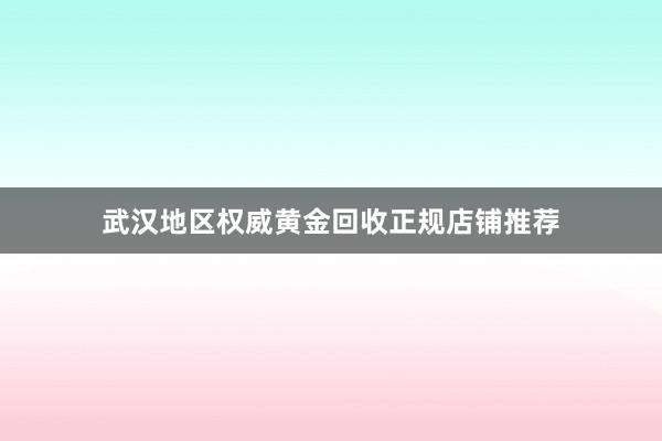 武汉地区权威黄金回收正规店铺推荐