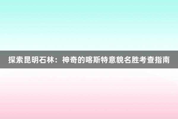 探索昆明石林：神奇的喀斯特意貌名胜考查指南